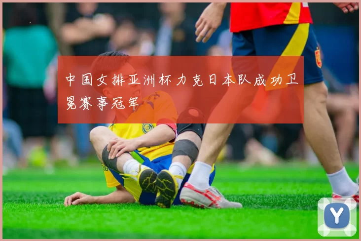 中国女排亚洲杯力克日本队成功卫冕赛事冠军