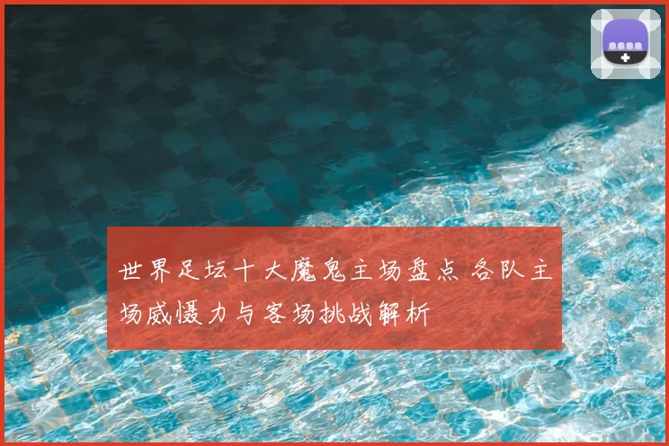 世界足坛十大魔鬼主场盘点 各队主场威慑力与客场挑战解析
