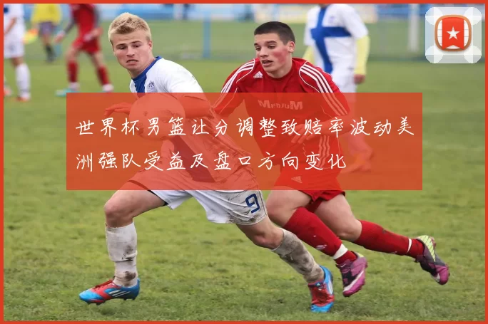 世界杯男篮让分调整致赔率波动美洲强队受益及盘口方向变化