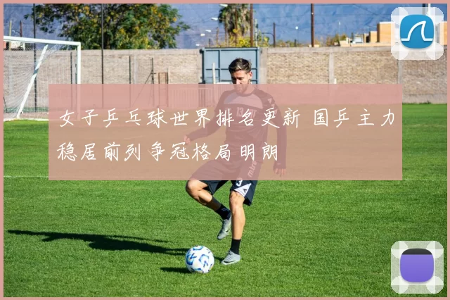 女子乒乓球世界排名更新 国乒主力稳居前列争冠格局明朗