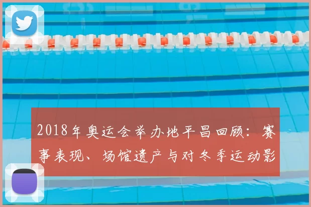 2018年奥运会举办地平昌回顾：赛事表现、场馆遗产与对冬季运动影响