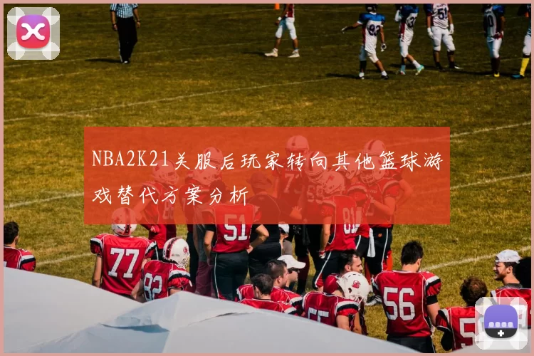 NBA2K21关服后玩家转向其他篮球游戏替代方案分析