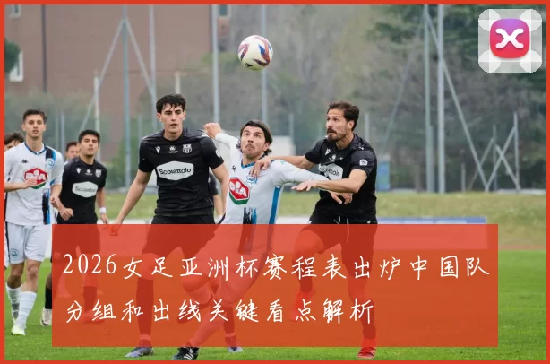 2026女足亚洲杯赛程表出炉中国队分组和出线关键看点解析