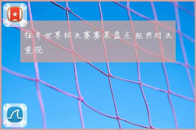 往年世界杯决赛赛果盘点 经典对决重现