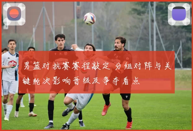 男篮对抗赛赛程敲定 分组对阵与关键轮次影响晋级及争夺看点