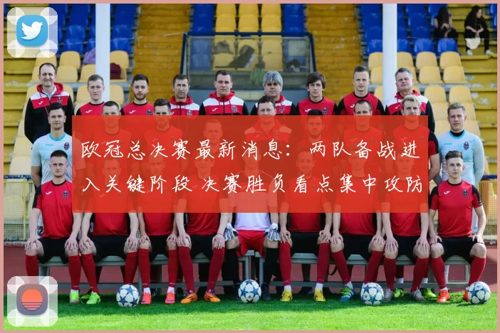 欧冠总决赛最新消息：两队备战进入关键阶段 决赛胜负看点集中攻防对决