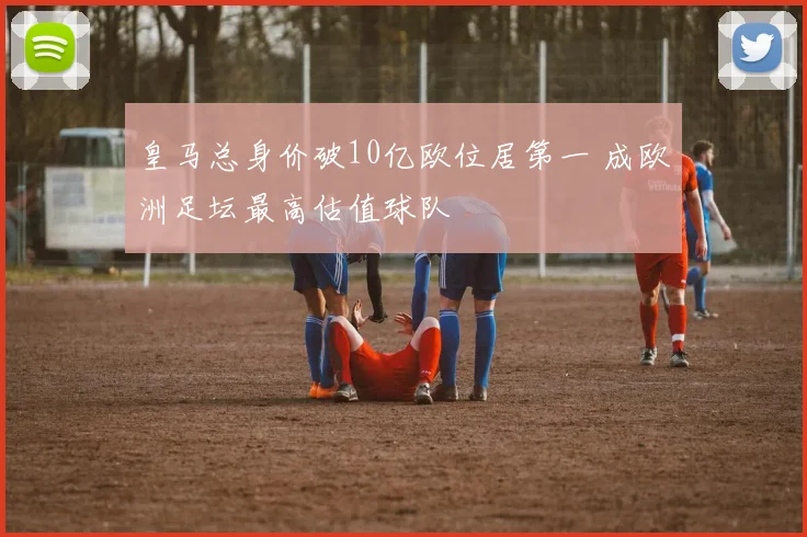 皇马总身价破10亿欧位居第一 成欧洲足坛最高估值球队