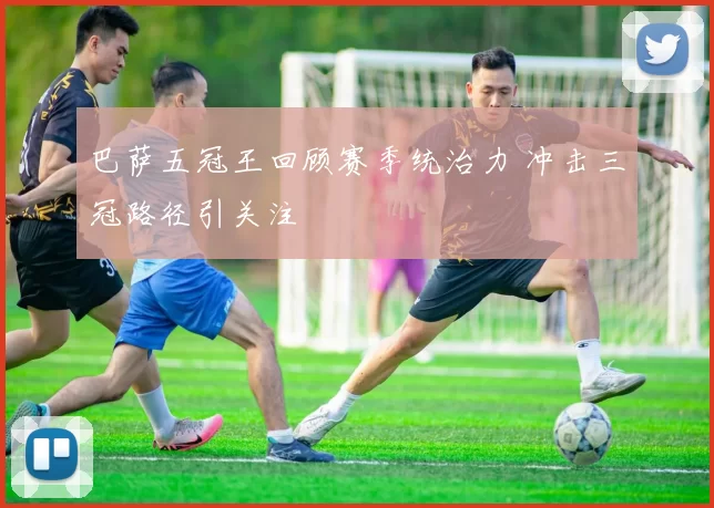 巴萨五冠王回顾赛季统治力 冲击三冠路径引关注