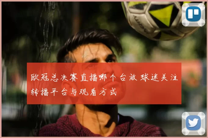 欧冠总决赛直播哪个台放 球迷关注转播平台与观看方式