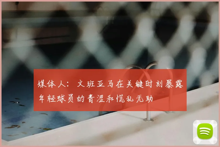 媒体人：文班亚马在关键时刻暴露年轻球员的青涩和慌乱无助