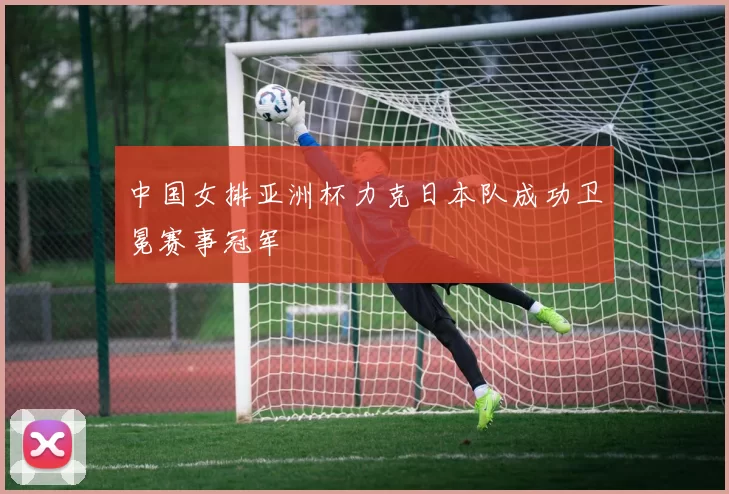 中国女排亚洲杯力克日本队成功卫冕赛事冠军