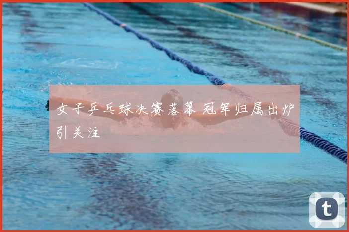 女子乒乓球决赛落幕 冠军归属出炉引关注