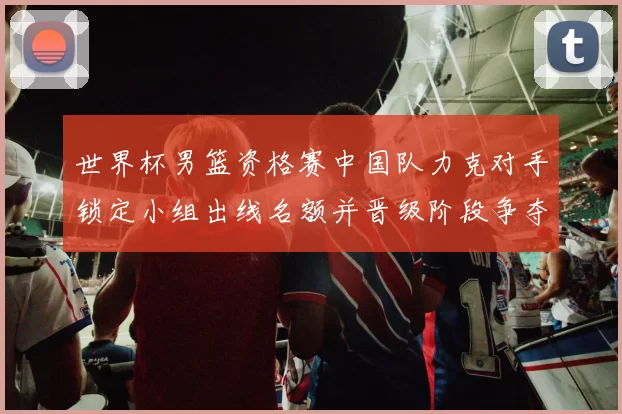 世界杯男篮资格赛中国队力克对手锁定小组出线名额并晋级阶段争夺