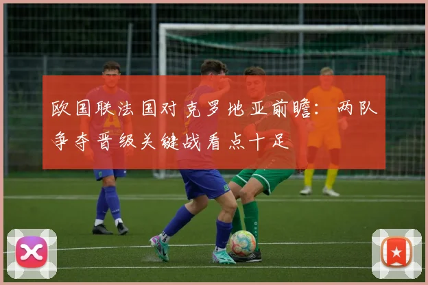 欧国联法国对克罗地亚前瞻：两队争夺晋级关键战看点十足