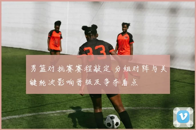 男篮对抗赛赛程敲定 分组对阵与关键轮次影响晋级及争夺看点