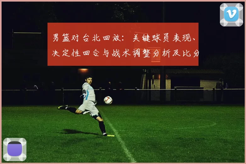 男篮对台北回放：关键球员表现、决定性回合与战术调整分析及比分