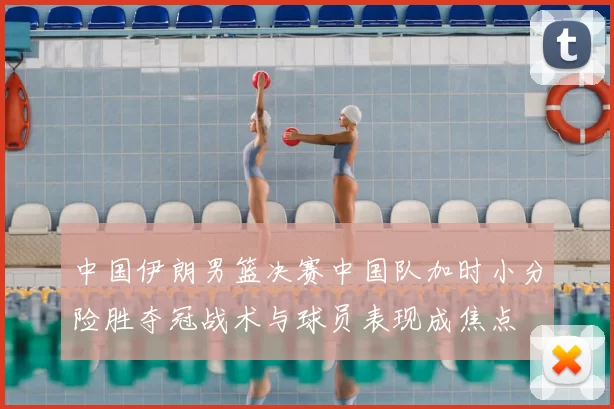 中国伊朗男篮决赛中国队加时小分险胜夺冠战术与球员表现成焦点