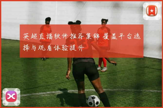 英超直播软件推荐集锦 覆盖平台选择与观看体验提升