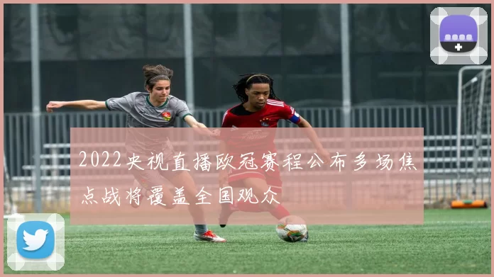 2022央视直播欧冠赛程公布多场焦点战将覆盖全国观众