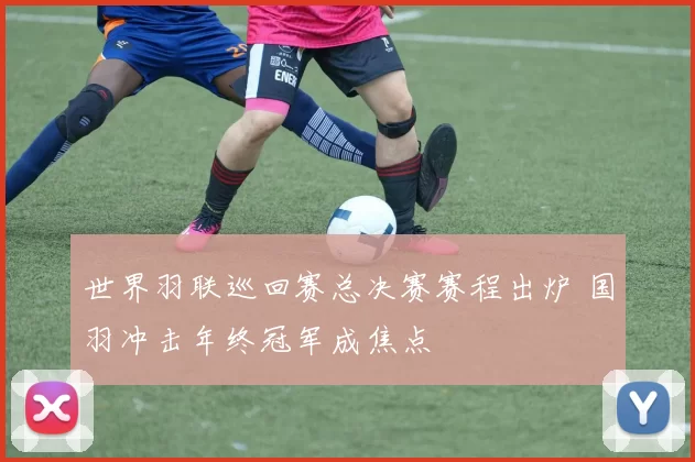 世界羽联巡回赛总决赛赛程出炉 国羽冲击年终冠军成焦点