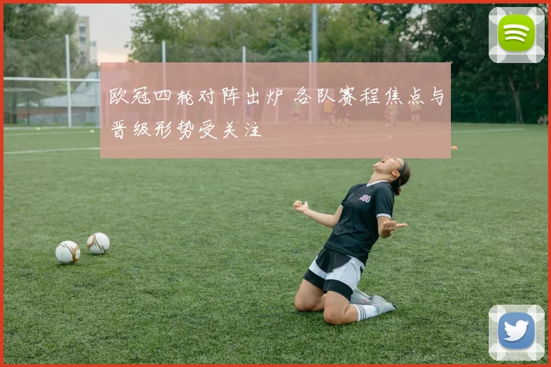 欧冠四轮对阵出炉 各队赛程焦点与晋级形势受关注