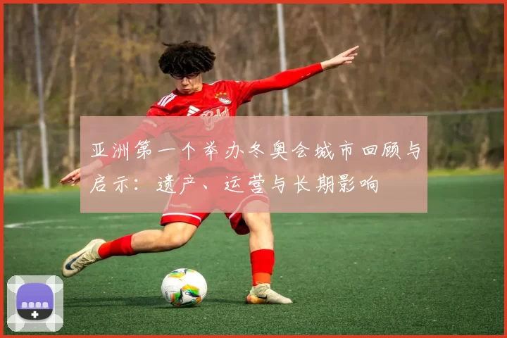 亚洲第一个举办冬奥会城市回顾与启示：遗产、运营与长期影响