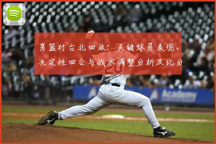 男篮对台北回放：关键球员表现、决定性回合与战术调整分析及比分