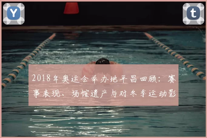 2018年奥运会举办地平昌回顾：赛事表现、场馆遗产与对冬季运动影响