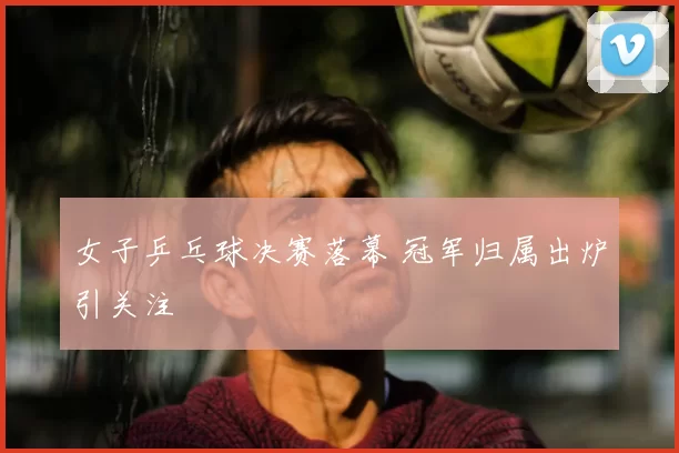 女子乒乓球决赛落幕 冠军归属出炉引关注
